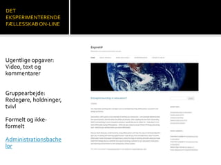 DET 
EKSPERIMENTERENDE 
FÆLLESSKAB ON-LINE 
Ugentlige opgaver: 
Video, text og 
kommentarer 
Gruppearbejde: 
Redegøre, holdninger, 
tvivl 
Formelt og ikke-formelt 
Administrationsbache 
lor 
 