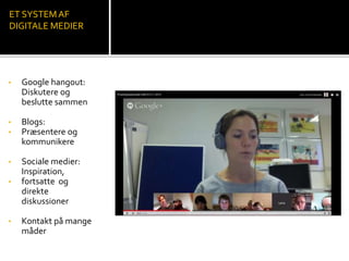 ET SYSTEM AF 
DIGITALE MEDIER 
• Google hangout: 
Diskutere og 
beslutte sammen 
• Blogs: 
• Præsentere og 
kommunikere 
• Sociale medier: 
Inspiration, 
• fortsatte og 
direkte 
diskussioner 
• Kontakt på mange 
måder 
 
