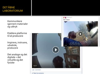 DET ÅBNE 
LABORATORIUM 
Kommunikere 
igennem materialer 
og udtryk 
Etablere platforme 
til at producere 
Inspirere, instruere, 
udveksle, 
producere 
Det analoge og det 
digitale + det 
virtuelle og det 
fysiske 
 