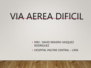 VIA AEREA DIFICIL
• MR3 : DAVID ERASMO VASQUEZ
RODRIGUEZ
• HOSPITAL MILITAR CENTRAL – LIMA
 