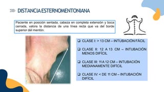  CLASE I: > 13 CM – INTUBACIÓN FÁCIL
 CLASE II: 12 A 13 CM – INTUBACIÓN
MENOS DIFÍCIL
 CLASE III: 11A 12 CM – INTUBACIÓN
MEDIANAMENTE DIFÍCIL
 CLASE IV: < DE 11 CM – INTUBACIÓN
DIFÍCIL
DISTANCIAESTERNOMENTONIANA
Paciente en posición sentada, cabeza en completa extensión y boca
cerrada, valora la distancia de una línea recta que va del borde
superior del mentón.
 