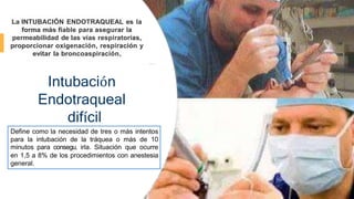 Intubación
Endotraqueal
difícil
La INTUBACIÓN ENDOTRAQUEAL es la
forma más fiable para asegurar la
permeabilidad de las vías respiratorias,
proporcionar oxigenación, respiración y
evitar la broncoaspiración.
Define como la necesidad de tres o más intentos
para la intubación de la tráquea o más de 10
minutos para consegu. irla. Situación que ocurre
en 1,5 a 8% de los procedimientos con anestesia
general.
 