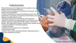 Indicaciones
•Necesidad quirúrgica de relajantes neuromusculares, como, por
ejemplo, durante la cirugía abdominal.
•Acceso a las vías respiratorias compartido con el cirujano, como la
cirugía otorrinolaringológica.
• Posición del paciente en el que esté limitado el acceso a las vías
respiratorias o que impida una intubación traqueal rápida, como, por
ejemplo, en decúbito lateral o prono.
• Dificultad prevista para el control de las vías respiratorias.
• Riesgo de aspiración de contenido gástrico o de sangre, como, por
ejemplo, obstrucción gastrointestinal alta o sepsis, traumatismos
faciales, hemorragia hacia el aparato respiratorio por cualquier causa.
• Cirugía que deteriore el intercambio gaseoso.
• Cirugía prolongada.
• Ineficacia de otros accesos a la vía respiratoria.
• Enfermedades críticas
• Deterioro de la función respiratoria (hipoxia o hipercapnia) que no
responde a tratamiento incruento.
 