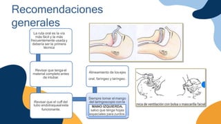 Recomendaciones
generales
La ruta oral es la vía
más fácil y la más
frecuentemente usada y
debería ser la primera
técnica
Revisar que tenga el
material completo antes
de intubar.
Revisar que el cuff del
tubo endotraquealeste
funcionante.
Siempre tomar el mango
del laringoscopio con la
Alineamiento de los ejes
oral, faríngeo y laríngeo.
MANO IZQUIERDA,
salvo que tenga hojas
especiales para zurdos.
 