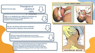 Alinear los tres ejes
Pedir a un asistente que realice la maniobra de
Sellick para prevenir la regurgitación y su
posterior broncoaspiración.
De ser necesario administrar sedación
endovenosa y bloqueo neuromuscular.
T
omar el mango del laringoscopio con la mano
izquierda, mientras se abre la boca del paciente con la
mano derecha.
Insertar la hoja del laringoscopio por el ángulo derecho
de la boca y avanzar la punta hasta la base de la
lengua. Desplace el laringoscopio hacia la izquierda
para desplazar la lengua y tener una mejor visión de la
zona.
MANIOBRADE SELLICK
Preoxigenar al
paciente al
100%
3 – 5 minutos
 