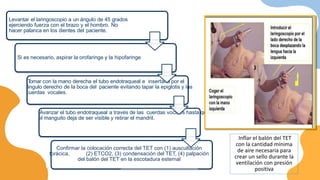Levantar el laringoscopio a un ángulo de 45 grados
ejerciendo fuerza con el brazo y el hombro. No
hacer palanca en los dientes del paciente.
Si es necesario, aspirar la orofaringe y la hipofaringe
Confirmar la colocación correcta del TET con (1) auscultación
torácica, (2) ETCO2, (3) condensación del TET, (4) palpación
del balón del TET en la escotadura esternal
T
omar con la mano derecha el tubo endotraqueal e insertarla por el
ángulo derecho de la boca del paciente evitando tapar la epiglotis y las
cuerdas vocales.
Avanzar el tubo endotraqueal a través de las cuerdas vocales hasta que
el manguito deja de ser visible y retirar el mandril.
Inflar el balón del TET
con la cantidad mínima
de aire necesaria para
crear un sello durante la
ventilación con presión
positiva
 