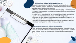 Intubación de secuencia rápida (ISR)
Indicación: pacientes en ↑ riesgo de aspiración (estómago lleno, embarazo,
ERGE, obesidad mórbida, obstrucción intestinal, vaciamiento gástrico
retardado, dolor, gastroparesia diabética)
• Utilizar un relajante rápido: succinilcolina (1 a 1.5 mg/kg) o rocuronio (0.6 a
1.2 mg/kg) • Aplicar presión cricoidea (maniobra de Sellick) a medida que se
induce al paciente
• Protege contra la regurgitación del contenido gástrico hacia la orofaringe
• Ayuda a visualizar las cuerdas vocales durante la laringoscopia
• Intubar al paciente una vez que el paralizante haga efecto (30 a 60 s); no
ventilar al paciente durante este lapso
• La presión cricoidea adecuada debe realizarse con la maniobra de BURP
• Desplazar la laringe atrás, arriba, derecha, con presión.
Intubación de secuencia rápida “modificada”
• Una variación de la técnica ISR estándar en la cual se establece una vía
aérea con mascarilla antes de la administración de un paralizante • También
puede incluir el uso de un medicamento no despolarizante (pacientes con ↑
K+
 