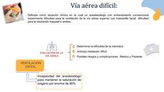 VENTILACIÓN
DIFÍCIL
Incapacidad del anestesiólogo
para mantener la saturación de
oxigeno por encima de 90%
Definida como situación clínica en la cual un anestesiólogo con entrenamiento convencional
experimenta dificultad para la ventilación de la vía aérea superior con mascarilla facial, dificultad
para la intubación traqueal o ambas.
Vía aérea difícil:
Determinar la dificultad de la maniobra
Anticipa intubación difícil
Posibles riesgos y complicaciones : Medico y Paciente
EVALUACIÓN DE LA
VÍA AÉREA
 