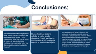 El mantenimiento de la oxigenación
debe ser el objetivo prioritario, por
encima de otros temas. La pre
oxigenación debe efectuarse antes
de inducir la anestesia. Debe
ventilarse con mascarilla entre los
diferentes intentos de intubación
traqueal.
Conclusiones:
Los anestesiólogos deben contar con una
secuencia de planes de respaldo antes de
comenzar a realizar la técnica primaria. Deben
tener la habilidad suficiente y disponer del
material necesario para poner en marcha dichos
planes. En caso de dificultad imprevista en una
cirugía no vital, el plan más seguro es dar por
finalizados los intentos de intubación traqueal,
despertar al paciente y posponer la cirugía.
El anestesiólogo debería
solicitar la mejor ayuda
disponible («pedir ayuda») en
cuanto detecte dificultad para
realizar la intubación traqueal.
 