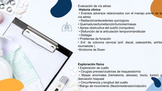 Evaluación de vía aérea:
Historia clínica
• Eventos adversos relacionados con el manejo previo de la
vía aérea
• Radiación/antecedentes quirúrgicos
• Quemaduras/tumefacción/tumores/masas
• Apnea obstructiva del sueño (ronquidos)
• Disfunción de la articulación temporomandibular
• Disfagia
• Problemas de fonación
• Enf. de columna cervical (enf. discal, osteoartritis, artritis
reumatoide )
•Síndrome de Down
Exploración física
• Exploración de cuello
• Cirugías previas/cicatrices de traqueostomía
• Masas anormales (hematoma, absceso, bocio, tumor) o
desviación traqueal
• Circunferencia y longitud del cuello
• Rango de movimiento (flexión/extensión/rotación)
 