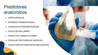 Predictores
anatómicos
 APERTURABUCAL
 DISTANCIATIROMENTONIANA
 DISTANCIAESTERNOMENTONIANA
 ESCALADE MALLAMPATI
 PREDICTOR CORMACK LEHAME
 ESCALADE PROTUSION DE INCISIVOS
 ESCALAPARA VALORAR MOVILIDAD CERVICAL
 