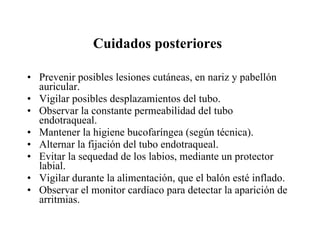 Cuidados posteriores   Prevenir posibles lesiones cutáneas, en nariz y pabellón auricular.  Vigilar posibles desplazamientos del tubo.  Observar la constante permeabilidad del tubo endotraqueal.  Mantener la higiene bucofaríngea (según técnica).  Alternar la fijación del tubo endotraqueal.  Evitar la sequedad de los labios, mediante un protector labial.  Vigilar durante la alimentación, que el balón esté inflado.  Observar el monitor cardíaco para detectar la aparición de arritmias.  