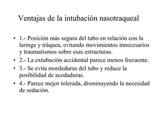 Ventajas de la intubación nasotraqueal 1.- Posición más segura del tubo en relación con la laringe y tráquea, evitando movimientos innecesarios y traumatismos sobre esas estructuras. 2.- La extubación accidental parece menos frecuente. 3.- Se evita mordeduras del tubo y reduce la posibilidad de acodaduras. 4.- Parece mejor tolerada, disminuyendo la necesidad de sedación. 