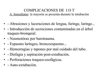 COMPLICACIONES DE  I O T A. Inmediatas : la mayoría se presenta durante la intubación - Abrasiones y laceraciones de lengua, faringe, laringe... - Introducción de secreciones contaminadas en el árbol traqueo-bronquial. - Neumotórax por barotrauma. - Espasmo laríngeo, broncoespasmo... - Hemorragias y tapones por mal cuidado del tubo. - Disfagia y aspiración post-extubación. - Perforaciones traqueo-esofágicas. - Auto-extubación. 