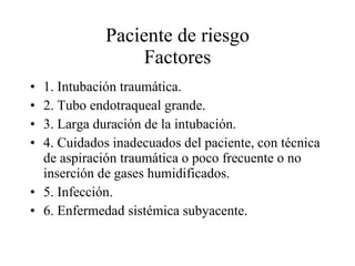 Paciente de riesgo  Factores  1. Intubación traumática. 2. Tubo endotraqueal grande. 3. Larga duración de la intubación. 4. Cuidados inadecuados del paciente, con técnica de aspiración traumática o poco frecuente o no inserción de gases humidificados. 5. Infección. 6. Enfermedad sistémica subyacente. 