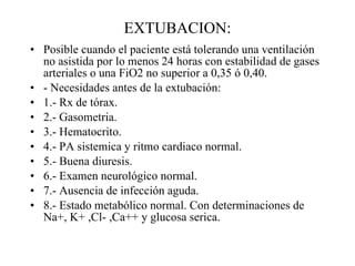 EXTUBACION: Posible cuando el paciente está tolerando una ventilación no asistida por lo menos 24 horas con estabilidad de gases arteriales o una FiO2 no superior a 0,35 ó 0,40. - Necesidades antes de la extubación: 1.- Rx de tórax. 2.- Gasometria. 3.- Hematocrito. 4.- PA sistemica y ritmo cardiaco normal. 5.- Buena diuresis. 6.- Examen neurológico normal. 7.- Ausencia de infección aguda. 8.- Estado metabólico normal. Con determinaciones de Na+, K+ ,Cl- ,Ca++ y glucosa serica. 