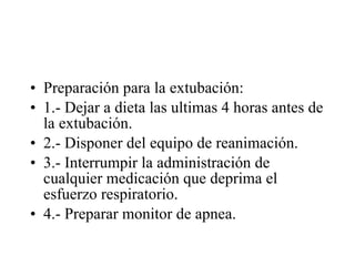 Preparación para la extubación: 1.- Dejar a dieta las ultimas 4 horas antes de la extubación. 2.- Disponer del equipo de reanimación. 3.- Interrumpir la administración de cualquier medicación que deprima el esfuerzo respiratorio. 4.- Preparar monitor de apnea. 