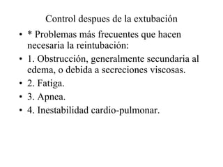 Control despues de la extubación * Problemas más frecuentes que hacen necesaria la reintubación: 1. Obstrucción, generalmente secundaria al edema, o debida a secreciones viscosas. 2. Fatiga. 3. Apnea. 4. Inestabilidad cardio-pulmonar. 