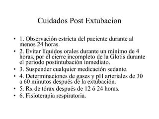 Cuidados Post Extubacion 1. Observación estricta del paciente durante al menos 24 horas. 2. Evitar líquidos orales durante un mínimo de 4 horas, por el cierre incompleto de la Glotis durante el periodo postintubación inmediato. 3. Suspender cualquier medicación sedante. 4. Determinaciones de gases y pH arteriales de 30 a 60 minutos después de la extubación. 5. Rx de tórax después de 12 ó 24 horas. 6. Fisioterapia respiratoria. 
