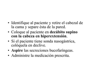 Identifique al paciente y retire el cabezal de la cama y separe ésta de la pared. Coloque al paciente en  decúbito supino con la cabeza en hiperextensión .  Si el paciente tiene sonda nasogástrica, colóquela en declive.  Aspire  las secreciones bucofaríngeas.  Administre la medicación prescrita.  