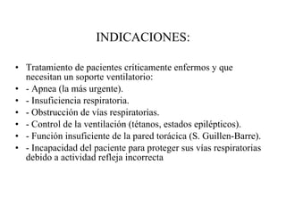 INDICACIONES: Tratamiento de pacientes críticamente enfermos y que necesitan un soporte ventilatorio: - Apnea (la más urgente). - Insuficiencia respiratoria. - Obstrucción de vías respiratorias. - Control de la ventilación (tétanos, estados epilépticos). - Función insuficiente de la pared torácica (S. Guillen-Barre). - Incapacidad del paciente para proteger sus vías respiratorias debido a actividad refleja incorrecta 
