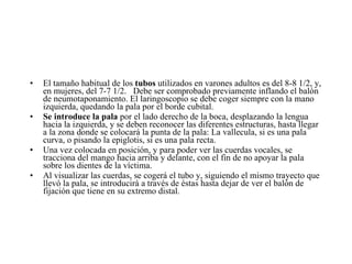 El tamaño habitual de los  tubos  utilizados en varones adultos es del 8-8 1/2, y, en mujeres, del 7-7 1/2.   Debe ser comprobado previamente inflando el balón de neumotaponamiento. El laringoscopio se debe coger siempre con la mano izquierda, quedando la pala por el borde cubital.  Se introduce la pala  por el lado derecho de la boca, desplazando la lengua hacia la izquierda, y se deben reconocer las diferentes estructuras, hasta llegar a la zona donde se colocará la punta de la pala: La vallecula, si es una pala curva, o pisando la epiglotis, si es una pala recta.  Una vez colocada en posición, y para poder ver las cuerdas vocales, se tracciona del mango hacia arriba y delante, con el fin de no apoyar la pala sobre los dientes de la víctima. Al visualizar las cuerdas, se cogerá el tubo y, siguiendo el mismo trayecto que llevó la pala, se introducirá a través de éstas hasta dejar de ver el balón de fijación que tiene en su extremo distal. 