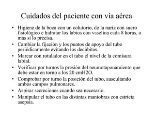 Cuidados del paciente con vía aérea  Higiene de la boca con un colutorio, de la nariz con suero fisiológico e hidratar los labios con vaselina cada 8 horas, o más si lo precisa.  Cambiar la fijación y los puntos de apoyo del tubo periódicamente evitando los decúbitos.  Marcar con rotulador en el tubo el nivel de la comisura labial.  Verificar por turnos la presión del neumotaponamiento que debe estar en torno a los 20 cmH2O.  Comprobar por turno la posición del tubo, auscultando ambos campos pulmonares.  Aspirar secreciones cuando sea necesario.  Manipular el tubo en las distintas maniobras con estricta asepsia.  