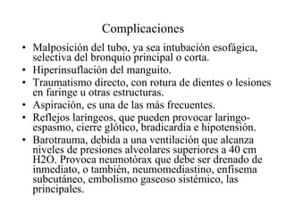 Complicaciones Malposición del tubo, ya sea intubación esofágica, selectiva del bronquio principal o corta.  Hiperinsuflación del manguito.  Traumatismo directo, con rotura de dientes o lesiones en faringe u otras estructuras.  Aspiración, es una de las más frecuentes.  Reflejos laríngeos, que pueden provocar laringo-espasmo, cierre glótico, bradicardia e hipotensión.  Barotrauma, debida a una ventilación que alcanza niveles de presiones alveolares superiores a 40 cm H2O. Provoca neumotórax que debe ser drenado de inmediato, o también, neumomediastino, enfisema subcutáneo, embolismo gaseoso sistémico, las principales.  