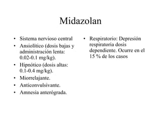 Midazolan Sistema nervioso central Ansiolítico (dosis bajas y administración lenta: 0.02-0.1 mg/kg). Hipnótico (dosis altas: 0.1-0.4 mg/kg). Miorrelajante. Anticonvulsivante. Amnesia anterógrada. Respiratorio: Depresión respiratoria dosis dependiente. Ocurre en el 15 % de los casos 