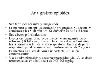 Analgésicos opioides Son fármacos sedantes y analgésicos  La morfina es un opioide de acción prolongada. Su acción IV comienza a los 5-10 minutos. Su duración es de 2 a 5 horas. Sus efectos principales son: Depresión respiratoria, reversible con el antagonista puro naloxona ( 0.4-0.8 mg iv repetible a intervalos de 2 minutos hasta normalizar la frecuencia respiratoria. En caso de paro respiratorio puede administrase una dosis inicial de 2 mg iv) La morfina no altera de forma importante la función cardiovascular. Vía de administración y dosis recomendadas: vía IV, las dosis recomendadas en adultos son de 0.05-0.2 mg/kg. 