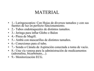 MATERIAL 1.- Laringoscopios: Con Hojas de diversos tamaños y con sus fuentes de luz en perfecto funcionamiento. 2.- Tubos endotraqueales de distintos tamaños. 3.- Jeringa para inflar Globo o Balon 4.- Pinza de Magill. 5.- Ambú con mascarillas de distintos tamaños. 6.- Conexiones para el tubo. 7.- Sonda o Cánula de Aspiración conectada a toma de vacío. 8.- Una vía venosa para la administración de medicamentos (adrenalina, bicarbonato,...). 9.- Monitorización ECG. 