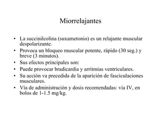 Miorrelajantes La succinilcolina (suxametonio) es un relajante muscular despolarizante.  Provoca un bloqueo muscular potente, rápido (30 seg.) y breve (3 minutos). Sus efectos principales son: Puede provocar bradicardia y arritmias ventriculares. Su acción va precedida de la aparición de fasciculaciones musculares. Vía de administración y dosis recomendadas: vía IV, en bolos de 1-1.5 mg/kg. 