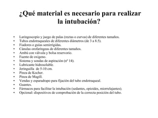   ¿Qué material es necesario para realizar la intubación? Laringoscopio y juego de palas (rectas o curvas) de diferentes tamaños.  Tubos endotraqueales de diferentes diámetros (de 3 a 8.5).  Fiadores o guías semirrígidas.  Cánulas orofaríngeas de diferentes tamaños.  Ambú con válvula y bolsa reservorio.  Fuente de oxigeno.  Sistema y sondas de aspiración (nº 14).  Lubricante hidrosoluble.  Jeringuilla  de 5-10 cm.  Pinza de Kocher.  Pinza de Magill.  Vendas y esparadrapo para fijación del tubo endotraqueal.  Guantes.  Fármacos para facilitar la intubación (sedantes, opioides, miorrelajantes).  Opcional: dispositivos de comprobación de la correcta posición del tubo.  