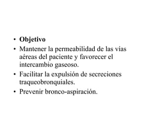 Objetivo  Mantener la permeabilidad de las vías aéreas del paciente y favorecer el intercambio gaseoso.  Facilitar la expulsión de secreciones traqueobronquiales.  Prevenir bronco-aspiración.  