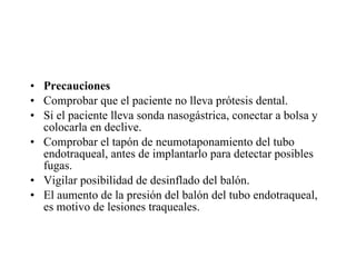 Precauciones  Comprobar que el paciente no lleva prótesis dental.  Si el paciente lleva sonda nasogástrica, conectar a bolsa y colocarla en declive.  Comprobar el tapón de neumotaponamiento del tubo endotraqueal, antes de implantarlo para detectar posibles fugas.  Vigilar posibilidad de desinflado del balón.  El aumento de la presión del balón del tubo endotraqueal, es motivo de lesiones traqueales.  