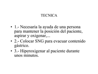 TECNICA 1.- Necesaria la ayuda de una persona para mantener la posición del paciente, aspirar y oxigenar,... 2.- Colocar SNG para evacuar contenido gástrico. 3.- Hiperoxigenar al paciente durante unos minutos. 