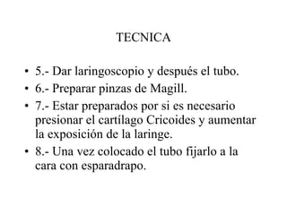 TECNICA 5.- Dar laringoscopio y después el tubo. 6.- Preparar pinzas de Magill. 7.- Estar preparados por si es necesario presionar el cartílago Cricoides y aumentar la exposición de la laringe. 8.- Una vez colocado el tubo fijarlo a la cara con esparadrapo. 