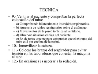 TECNICA 9.- Ventilar al paciente y comprobar la perfecta colocación del tubo: a) Comprobando bilateralmente los ruidos respiratorios. b) Ausencia de ruidos respiratorios sobre el estómago. c) Movimientos de la pared torácica al ventilarlo. d) Observar situación clínica del paciente. e) Rx de tórax urgente para comprobar que el extremo del tubo está por encima de la carina. 10.- Inmovilizar la cabeza. 11.- Colocar los brazos del respirador para evitar tensión en las tubuladuras que conectan la máquina al tubo. 12.- En ocasiones es necesaria la sedación. 
