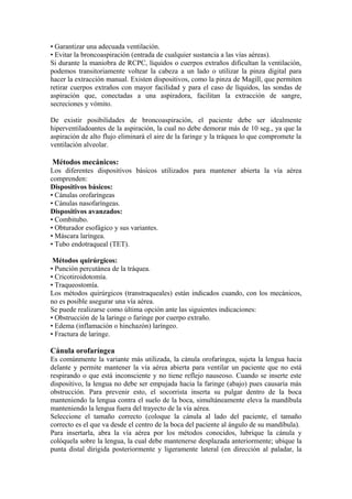 • Garantizar una adecuada ventilación.
• Evitar la broncoaspiración (entrada de cualquier sustancia a las vías aéreas).
Si durante la maniobra de RCPC, líquidos o cuerpos extraños dificultan la ventilación,
podemos transitoriamente voltear la cabeza a un lado o utilizar la pinza digital para
hacer la extracción manual. Existen dispositivos, como la pinza de Magill, que permiten
retirar cuerpos extraños con mayor facilidad y para el caso de líquidos, las sondas de
aspiración que, conectadas a una aspiradora, facilitan la extracción de sangre,
secreciones y vómito.
De existir posibilidades de broncoaspiración, el paciente debe ser idealmente
hiperventiladoantes de la aspiración, la cual no debe demorar más de 10 seg., ya que la
aspiración de alto flujo eliminará el aire de la faringe y la tráquea lo que compromete la
ventilación alveolar.
Métodos mecánicos:
Los diferentes dispositivos básicos utilizados para mantener abierta la vía aérea
comprenden:
Dispositivos básicos:
• Cánulas orofaríngeas
• Cánulas nasofaríngeas.
Dispositivos avanzados:
• Combitubo.
• Obturador esofágico y sus variantes.
• Máscara laríngea.
• Tubo endotraqueal (TET).
Métodos quirúrgicos:
• Punción percutánea de la tráquea.
• Cricotiroidotomía.
• Traqueostomía.
Los métodos quirúrgicos (transtraqueales) están indicados cuando, con los mecánicos,
no es posible asegurar una vía aérea.
Se puede realizarse como última opción ante las siguientes indicaciones:
• Obstrucción de la laringe o faringe por cuerpo extraño.
• Edema (inflamación o hinchazón) laríngeo.
• Fractura de laringe.
Cánula orofaríngea
Es comúnmente la variante más utilizada, la cánula orofaríngea, sujeta la lengua hacia
delante y permite mantener la vía aérea abierta para ventilar un paciente que no está
respirando o que está inconsciente y no tiene reflejo nauseoso. Cuando se inserte este
dispositivo, la lengua no debe ser empujada hacia la faringe (abajo) pues causaría más
obstrucción. Para prevenir esto, el socorrista inserta su pulgar dentro de la boca
manteniendo la lengua contra el suelo de la boca, simultáneamente eleva la mandíbula
manteniendo la lengua fuera del trayecto de la vía aérea.
Seleccione el tamaño correcto (coloque la cánula al lado del paciente, el tamaño
correcto es el que va desde el centro de la boca del paciente al ángulo de su mandíbula).
Para insertarla, abra la vía aérea por los métodos conocidos, lubrique la cánula y
colóquela sobre la lengua, la cual debe mantenerse desplazada anteriormente; ubique la
punta distal dirigida posteriormente y ligeramente lateral (en dirección al paladar, la
 