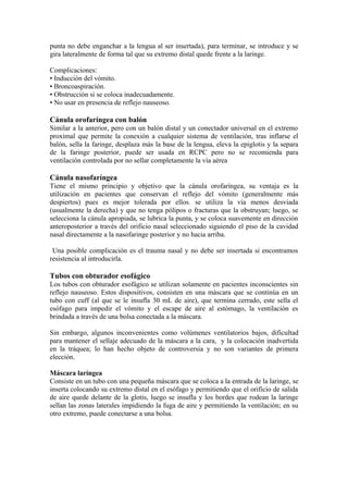 punta no debe enganchar a la lengua al ser insertada), para terminar, se introduce y se
gira lateralmente de forma tal que su extremo distal quede frente a la laringe.
Complicaciones:
• Inducción del vómito.
• Broncoaspiración.
• Obstrucción si se coloca inadecuadamente.
• No usar en presencia de reflejo nauseoso.
Cánula orofaríngea con balón
Similar a la anterior, pero con un balón distal y un conectador universal en el extremo
proximal que permite la conexión a cualquier sistema de ventilación, tras inflarse el
balón, sella la faringe, desplaza más la base de la lengua, eleva la epiglotis y la separa
de la faringe posterior, puede ser usada en RCPC pero no se recomienda para
ventilación controlada por no sellar completamente la vía aérea
Cánula nasofaríngea
Tiene el mismo principio y objetivo que la cánula orofaríngea, su ventaja es la
utilización en pacientes que conservan el reflejo del vómito (generalmente más
despiertos) pues es mejor tolerada por ellos. se utiliza la vía menos desviada
(usualmente la derecha) y que no tenga pólipos o fracturas que la obstruyan; luego, se
selecciona la cánula apropiada, se lubrica la punta, y se coloca suavemente en dirección
anteroposterior a través del orificio nasal seleccionado siguiendo el piso de la cavidad
nasal directamente a la nasofaringe posterior y no hacia arriba.
Una posible complicación es el trauma nasal y no debe ser insertada si encontramos
resistencia al introducirla.
Tubos con obturador esofágico
Los tubos con obturador esofágico se utilizan solamente en pacientes inconscientes sin
reflejo nauseoso. Estos dispositivos, consisten en una máscara que se continúa en un
tubo con cuff (al que se le insufla 30 mL de aire), que termina cerrado, este sella el
esófago para impedir el vómito y el escape de aire al estómago, la ventilación es
brindada a través de una bolsa conectada a la máscara.
Sin embargo, algunos inconvenientes como volúmenes ventilatorios bajos, dificultad
para mantener el sellaje adecuado de la máscara a la cara, y la colocación inadvertida
en la tráquea; lo han hecho objeto de controversia y no son variantes de primera
elección.
Máscara laríngea
Consiste en un tubo con una pequeña máscara que se coloca a la entrada de la laringe, se
inserta colocando su extremo distal en el esófago y permitiendo que el orificio de salida
de aire quede delante de la glotis, luego se insufla y los bordes que rodean la laringe
sellan las zonas laterales impidiendo la fuga de aire y permitiendo la ventilación; en su
otro extremo, puede conectarse a una bolsa.
 