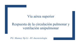 Vía aérea superior
Respuesta de la circulación pulmonar y
ventilación unipulmonar
PG. Manney Yip Li - R1 Anestesiología
 