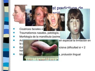 1.    Signos clínicos/test predictivos de
      dificultad de intubación:
    2.1. Estudio de la cara y del relieve frontal

     Cicatrices faciales o cervicales, pacientes barbudos
     Traumatismos nasales, patología, malformaciones
     Morfología de la mandíbula (asimetrías)
     Articulación temporo-mandibular, en especial la limitación en
      la apertura de la boca
     Estado dental y la distancia interincisiva (dificultad si < 2
      traveses de dedos)
     Morfología y volumen de la lengua, protusión lingual
 