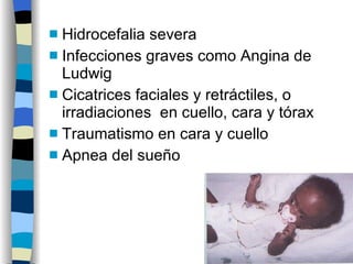 Hidrocefalia severa Infecciones graves como Angina de Ludwig Cicatrices faciales y retráctiles, o irradiaciones  en cuello, cara y tórax Traumatismo en cara y cuello Apnea del sueño 