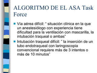 ALGORITMO DE EL ASA Task Force Vía aérea difícil: “ situación clínica en la que un anestesiólogo con experiencia tiene dificultad para la ventilación con mascarilla, la intubación traqueal o ambas” Intubación traqueal difícil: ” la inserción de un tubo endotraqueal con laringoscopia convencional requiere más de 3 intentos o más de 10 minutos” 