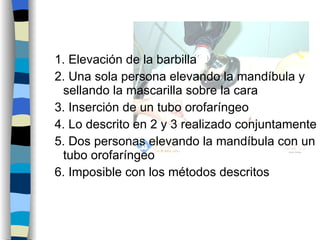 1. Elevación de la barbilla 2. Una sola persona elevando la mandíbula y sellando la mascarilla sobre la cara 3. Inserción de un tubo orofaríngeo 4. Lo descrito en 2 y 3 realizado conjuntamente 5. Dos personas elevando la mandíbula con un tubo orofaríngeo  6. Imposible con los métodos descritos 