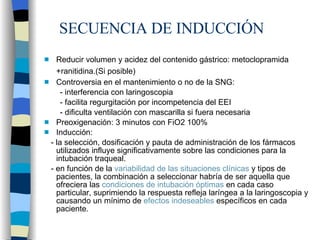SECUENCIA DE INDUCCIÓN Reducir volumen y acidez del contenido gástrico: metoclopramida +ranitidina.(Si posible)   Controversia en el mantenimiento o no de la SNG: - interferencia con laringoscopia - facilita regurgitación por incompetencia del EEI - dificulta ventilación con mascarilla si fuera necesaria Preoxigenación: 3 minutos con FiO2 100% Inducción: - la selección, dosificación y pauta de administración de los fármacos utilizados influye significativamente sobre las condiciones para la intubación traqueal. - en función de la  variabilidad de las situaciones clínicas  y tipos de pacientes, la combinación a seleccionar habría de ser aquella que ofreciera las  condiciones de intubación óptimas  en cada caso particular, suprimiendo la respuesta refleja laríngea a la laringoscopia y causando un mínimo de  efectos indeseables  específicos en cada paciente. 