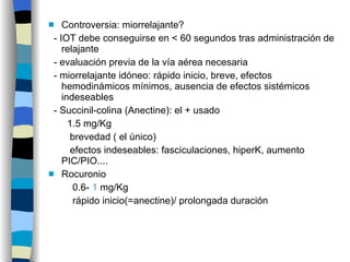 Controversia: miorrelajante? - IOT debe conseguirse en < 60 segundos tras administración de relajante - evaluación previa de la vía aérea necesaria - miorrelajante idóneo: rápido inicio, breve, efectos hemodinámicos mínimos, ausencia de efectos sistémicos indeseables - Succinil-colina (Anectine): el + usado 1.5 mg/Kg brevedad ( el único) efectos indeseables: fasciculaciones, hiperK, aumento PIC/PIO.... Rocuronio 0.6-  1  mg/Kg rápido inicio(=anectine)/ prolongada duración 