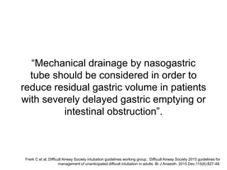 “Mechanical drainage by nasogastric
tube should be considered in order to
reduce residual gastric volume in patients
with severely delayed gastric emptying or
intestinal obstruction”.
Frerk C et al; Difficult Airway Society intubation guidelines working group.. Difficult Airway Society 2015 guidelines for
management of unanticipated difficult intubation in adults. Br J Anaesth. 2015 Dec;115(6):827-48.
 