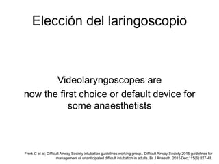 Elección del laringoscopio
Videolaryngoscopes are
now the first choice or default device for
some anaesthetists
Frerk C et al; Difficult Airway Society intubation guidelines working group.. Difficult Airway Society 2015 guidelines for
management of unanticipated difficult intubation in adults. Br J Anaesth. 2015 Dec;115(6):827-48.
 