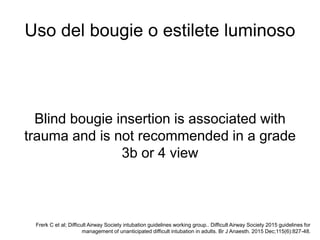 Uso del bougie o estilete luminoso
Frerk C et al; Difficult Airway Society intubation guidelines working group.. Difficult Airway Society 2015 guidelines for
management of unanticipated difficult intubation in adults. Br J Anaesth. 2015 Dec;115(6):827-48.
Blind bougie insertion is associated with
trauma and is not recommended in a grade
3b or 4 view
 